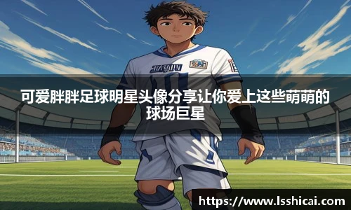 可爱胖胖足球明星头像分享让你爱上这些萌萌的球场巨星